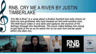 RNB, CRY ME A RIVER BY JUSTIN
TIMBERLAKE
“Cry Me A River” is a song about a broken hearted man who moves on
from his last girlfriend, who had cheated on him with another man.
The RnB music video is very dark and captures the essence of his
feelings through this heartbreak. The music video follows him trying
to get back at his ex as he wants her to cry over him and be upset
which she does not.
 