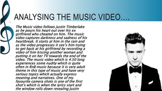 ANALYSING THE MUSIC VIDEO….
The Music video follows Justin Timberlake
as he pours his heart out over his ex
girlfriend who cheated on him. The music
video captures darkness and sadness of his
heartbreak. It starts at him in the rain and
as the video progresses it see’s him trying
to get back at his girlfriend by recording a
video of him kissing another woman and
putting it on her TV towards the end of the
video. The music video which is 4:50 long
experiences some nudity which is quite
often in RnB music because it is very adult
theme in this type of music and have very
serious topics which actually express
meaning and narratives. One of my
favourite camera shots is one of the first
shot’s which is when the lyrics start and
the window rolls down revealing Justin
 