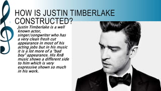 HOW IS JUSTIN TIMBERLAKE
CONSTRUCTED?
Justin Timberlake is a well
known actor,
singer/songwriter who has
a very clean fresh cut
appearance in most of his
acting jobs but in his music
it is a lot more of a “bad
boy” appearance. His RnB
music shows a different side
to him which is very
expressive shown so much
in his work.
 