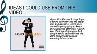 IDEAS I COULD USE FROM THIS
VIDEO….
Again like Maroon 5 song Sugar
I would definitely use the story
line and narrative which gives
something engaging to keeps
the audiences attention. Also if I
was thinking of doing an RnB
song I would definitely use the
dark colours and serious
meaningful narrative.
 