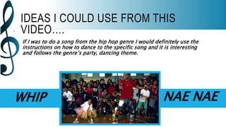 IDEAS I COULD USE FROM THIS
VIDEO….
If I was to do a song from the hip hop genre I would definitely use the
instructions on how to dance to the specific song and it is interesting
and follows the genre’s party, dancing theme.
WHIP NAE NAE
 