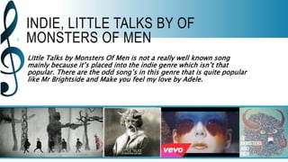 INDIE, LITTLE TALKS BY OF
MONSTERS OF MEN
Little Talks by Monsters Of Men is not a really well known song
mainly because it’s placed into the indie genre which isn’t that
popular. There are the odd song’s in this genre that is quite popular
like Mr Brightside and Make you feel my love by Adele.
 