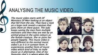 ANALYSING THE MUSIC VIDEO….
The music video starts with Of
Monsters Of Men looking at an object
that fell from the sky. They have a look
an a large rock reveals a woman that
joins them on there quest. The lady
keeps saving the men from multiple
monsters and then they are met by an
animal group in the same colours as
the female creature. She re-joins her
people happily. This music video is
very different to the normal music
video’s as it is in cartoon form. It
experiences another form of music
video which kind of links to indie
music as it alternative. One of my
 