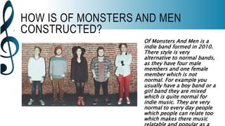 HOW IS OF MONSTERS AND MEN
CONSTRUCTED?
Of Monsters And Men is a
indie band formed in 2010.
There style is very
alternative to normal bands,
as they have four male
members and one female
member which is not
normal. For example you
usually have a boy band or a
girl band they are mixed
which is quite normal for
indie music. They are very
normal to every day people
which people can relate too
which makes there music
 