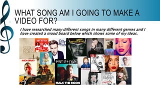 WHAT SONG AM I GOING TO MAKE A
VIDEO FOR?
I have researched many different songs in many different genres and I
have created a mood board below which shows some of my ideas.
 