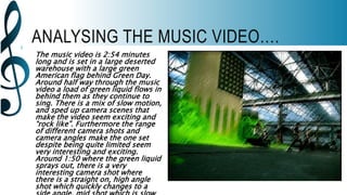 ANALYSING THE MUSIC VIDEO….
The music video is 2:54 minutes
long and is set in a large deserted
warehouse with a large green
American flag behind Green Day.
Around half way through the music
video a load of green liquid flows in
behind them as they continue to
sing. There is a mix of slow motion,
and sped up camera scenes that
make the video seem exciting and
“rock like”. Furthermore the range
of different camera shots and
camera angles make the one set
despite being quite limited seem
very interesting and exciting.
Around 1:50 where the green liquid
sprays out, there is a very
interesting camera shot where
there is a straight on, high angle
shot which quickly changes to a
 