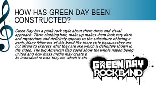 HOW HAS GREEN DAY BEEN
CONSTRUCTED?
Green Day has a punk rock style about there dress and visual
approach. There clothing hair, make up makes them look very dark
and mysterious and definitely appeals to the subculture of being a
punk. Many followers of this band like there style because they are
not afraid to express what they are like which is definitely shown in
the video. The big American flag could show the whole nation being
united and how mass media may create paranoia but people can still
be individual to who they are which is shown slightly in this song.
 