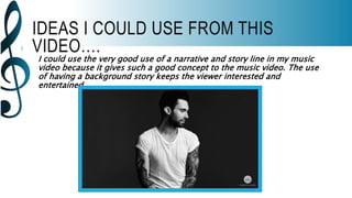 IDEAS I COULD USE FROM THIS
VIDEO….
I could use the very good use of a narrative and story line in my music
video because it gives such a good concept to the music video. The use
of having a background story keeps the viewer interested and
entertained.
 