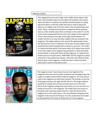 This magazine has one main image in the middle of the rapper J Cole
with a main headline about his new album the publisher uses quotes
about the album to emphasis the quality and what people are saying
about the album so that the reader will want to read on about the
album as it is highly rated. The main colours that are yellow black and
white. There is writing at the top that is a large font which would be
seen as a title. Another place there is writing is in the centre it is in the
centre to be emphasised that this is the main subject of the magazine.
There is also writing on the right of the page and the bottom in a
smaller font this is to show the other subjects that are involved in the
magazine. The target audience is for around 16+ aged people I know
this because the music it is based on can be seen as quite explicit and it
would also be aimed at people with a interest in rap music. The model
is in black and white which is the same colour of his album cover which
is the main subject of the magazine by putting him in black and white
he also blends in nicely with theme off the magazine. It is typical of its
brand name as its brand name is ‘RAPSTARS’ and the magazine is about
artist with in the rap/hip hop industry. I think the most effective thing
they’ve done in this magazine is made the artist in black and white
which links in with his new album cover.
Magazine analysis
The magazine cover I have chosen has one main big title of the
magazine name and a lot of smaller writing all over the page to give the
reader an insight to what will be inside the magazine. The main colours
used on the magazine are white blue and pink. The writing is at the top
of the page and down the right and left side of it. The target audience
would be for people who are fans as Kanye west as he is the main
theme of the magazine and general music lovers as u can see there is a
variety of musicians in the magazine. The model looks very serious in
the photo and is wearing a jacket that fits in with the theme of the
magazine as it is the same colours. The most effective thing about this
magazine is the amount of writing on it as this could attract the reader
by showing them the variety of things that are in this magazine.
 