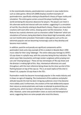 In the recentmedia industry, postmodernism is present in new media forms
such as video games. Minecraft (2009) displays excellent examples of
postmodernism, specifically relating to Baudrillard’s theory of hyper reality and
simulation. The entire game centers around the player building their own
world and doing this becomes obsessive for players. The players can meet in
this alternate world and interact with one another, suggesting it’s a simulation
of real life; thus directly relating to Baudrillard’s theory. Players can share their
creations with each other online, showing some real life interaction. It also
features less realistic elements such as characters called ‘Endermen’ which are
simulations of humans; being described as three-block-high humanoids, which
can turn hostile when provoked. Postmodern video games such as this are
extremely popular and are becoming increasingly used as they develop and
become more realistic.
In addition, pastiche and parody are significant components within
postmodern texts and a key example of this is evident in Beastie Boy’s 1994
music video for their song ‘Sabotage’. The entire video pays homage to 1970’s
US cop shows in a playful way; with the costumes being the key indication. The
actors wear fake moustaches and large aviator sunglasses while jumping over
cars and ‘chasing bad guys’. These are key stereotypes of 70s cop shows and
the director is making light of this. Also, intertextual references are used
throughout, with the main reference being shown by the close-up shot of the
flashing beacon on top of the cop car. This is an exact replica of the shot in
Hawaii 5-0, a popular US cop show in the 70’s.
Postmodern media has become increasingly popular in the media industry and
it shows no signs of stopping. The involvement of the audience and playful
attitude towards the text has been intriguing audiences since it has become
more widely used. Furthermore, the creators of the text deliberately expose
their nature as constructed texts and make no attempt to pretend they are
anything else, which has been refreshing for television and film audiences
alike. However, some view postmodern views as racist and stereotypical at
worst, suggesting there are some people who resist this theory.
 