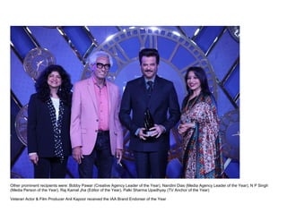 Other prominent recipients were: Bobby Pawar (Creative Agency Leader of the Year), Nandini Dias (Media Agency Leader of the Year), N P Singh
(Media Person of the Year), Raj Kamal Jha (Editor of the Year), Palki Sharma Upadhyay (TV Anchor of the Year)
Veteran Actor & Film Producer Anil Kapoor received the IAA Brand Endorser of the Year
 