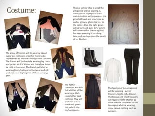 Costume:

This is a similar idea to what the
antagonist will be wearing. A
white/cream nightgown is the
main intention as it represents the
girls childhood and innocence as
well as giving a ghost-like feel to
the trailer. Also, the night gown
will be torn and quite dirty which
will connote that the antagonist
has been wearing it for a long
time, and perhaps since the death
of her Mother.

The group of friends will be wearing casual,
every-day clothes in order for them to be
represented as ‘normal’ through their costume.
The friends will probably be wearing big coats
and jackets as it is Winter and therefore it may
be cold at the camp. The friends will also be
wearing boots/trainers for footwear and will
probably have big bags full of their camping
gear.

The Father
character who kills
the Mother will be
wearing a black
cloak/other black
clothing. They will
probably wear a
mask and gloves
too, which hide
his/her identity.

The Mother of the antagonist
will be wearing a pair of
trousers, boots and a blouse.
The blouse and smart trousers
will represent the Mother as
more mature compared to the
teenagers who are wearing
more casual clothing such as
jumpers.

 