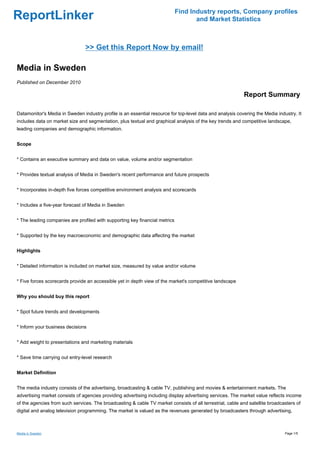 Find Industry reports, Company profiles
ReportLinker                                                                        and Market Statistics



                                >> Get this Report Now by email!

Media in Sweden
Published on December 2010

                                                                                                            Report Summary

Datamonitor's Media in Sweden industry profile is an essential resource for top-level data and analysis covering the Media industry. It
includes data on market size and segmentation, plus textual and graphical analysis of the key trends and competitive landscape,
leading companies and demographic information.


Scope


* Contains an executive summary and data on value, volume and/or segmentation


* Provides textual analysis of Media in Sweden's recent performance and future prospects


* Incorporates in-depth five forces competitive environment analysis and scorecards


* Includes a five-year forecast of Media in Sweden


* The leading companies are profiled with supporting key financial metrics


* Supported by the key macroeconomic and demographic data affecting the market


Highlights


* Detailed information is included on market size, measured by value and/or volume


* Five forces scorecards provide an accessible yet in depth view of the market's competitive landscape


Why you should buy this report


* Spot future trends and developments


* Inform your business decisions


* Add weight to presentations and marketing materials


* Save time carrying out entry-level research


Market Definition


The media industry consists of the advertising, broadcasting & cable TV, publishing and movies & entertainment markets. The
advertising market consists of agencies providing advertising including display advertising services. The market value reflects income
of the agencies from such services. The broadcasting & cable TV market consists of all terrestrial, cable and satellite broadcasters of
digital and analog television programming. The market is valued as the revenues generated by broadcasters through advertising,



Media in Sweden                                                                                                                Page 1/5
 