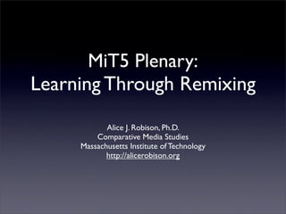 MiT5 Plenary:
Learning Through Remixing
            Alice J. Robison, Ph.D.
         Comparative Media Studies
     Massachusetts Institute of Technology
            http://alicerobison.org