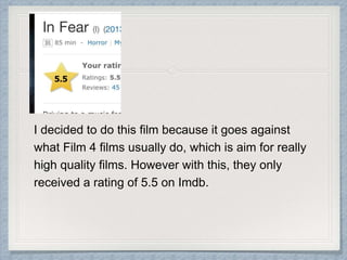 I decided to do this film because it goes against 
what Film 4 films usually do, which is aim for really 
high quality films. However with this, they only 
received a rating of 5.5 on Imdb. 
 