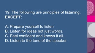 19. The following are principles of listening,
EXCEPT:
A. Prepare yourself to listen
B. Listen for ideas not just words.
C...