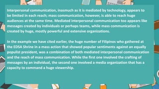 Interpersonal communication, inasmuch as it is mediated by technology, appears to
be limited in each reach; mass communication, however, is able to reach huge
audiences at the same time. Mediated interpersonal communication too appears like
messages created by individuals or perhaps teams, while mass communication is
created by huge, mostly powerful and extensive organizations.
In the example we have cited earlier, the huge number of Filipinos who gathered at
the EDSA Shrine in a mass action that showed popular sentiments against an equally
populist president, was a combination of both mediated interpersonal communication
and the reach of mass communication. While the first one involved the crafting of
messages by an individual, the second one involved a media organization that has a
capacity to command a huge viewership.
 
