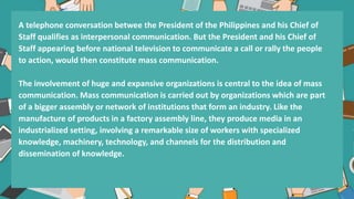 A telephone conversation betwee the President of the Philippines and his Chief of
Staff qualifies as interpersonal communication. But the President and his Chief of
Staff appearing before national television to communicate a call or rally the people
to action, would then constitute mass communication.
The involvement of huge and expansive organizations is central to the idea of mass
communication. Mass communication is carried out by organizations which are part
of a bigger assembly or network of institutions that form an industry. Like the
manufacture of products in a factory assembly line, they produce media in an
industrialized setting, involving a remarkable size of workers with specialized
knowledge, machinery, technology, and channels for the distribution and
dissemination of knowledge.
 