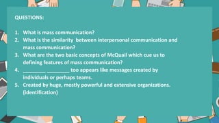 QUESTIONS:
1. What is mass communication?
2. What is the similarity between interpersonal communication and
mass communication?
3. What are the two basic concepts of McQuail which cue us to
defining features of mass communication?
4. ________ ________ too appears like messages created by
individuals or perhaps teams.
5. Created by huge, mostly powerful and extensive organizations.
(identification)
 