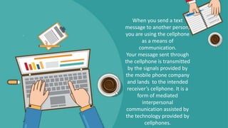 When you send a text
message to another person,
you are using the cellphone
as a means of
communication.
Your message sent through
the cellphone is transmitted
by the signals provided by
the mobile phone company
and lands to the intended
receiver’s cellphone. It is a
form of mediated
interpersonal
communication assisted by
the technology provided by
cellphones.
 