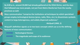 By 8:00 p.m., around 20,000 had already gathered at the EDSA Shrine, and the days
that followed saw more people, not just from Metro Manila but from the nearby
provinces as well.
Mass communication “comprise the institutions ad techniques by which specialized
groups employ technological devices (press, radio, films, etc.) to disseminate symbolic
content to large,heterogenous, and widely dispersed audiences.”
-McQuail (1969, 2)
Mcquail’s definition signals us to two basic concepts which cue us to the defining
features of mass communication:
Technological Devices
The magnitude and scope of its audiences
 