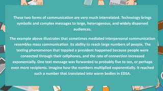 These two forms of communication are very much interrelated. Technology brings
symbolic and complex messages to large, heterogenous, and widely dispersed
audiences.
The example above illustrates that sometimes mediated interpersonal communication
resembles mass communication its ability to reach large numbers of people. The
texting phenomenon that toppled a president happened because people were
coneected through their cellphones, and the rate of connection increased
exponentially. One text message was forwarded to probably five to ten, or perhaps
even more recipients. Imagine how the numbers multiplied exponentially. It reached
such a number that translated into warm bodies in EDSA.
.
 