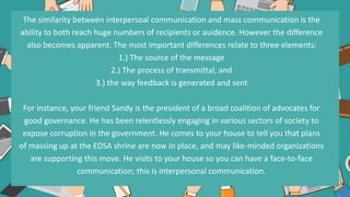 The similarity between interpersoal communication and mass communication is the
ability to both reach huge numbers of recipients or auidence. However the difference
also becomes apparent. The most important differences relate to three elements:
1.) The source of the message
2.) The process of transmittal, and
3.) the way feedback is generated and sent
For instance, your friend Sandy is the president of a broad coalition of advocates for
good governance. He has been relentlessly engaging in various sectors of society to
expose corruption in the government. He comes to your house to tell you that plans
of massing up at the EDSA shrine are now in place, and may like-minded organizations
are supporting this move. He visits to your house so you can have a face-to-face
communication; this is interpersonal communication.
.
 