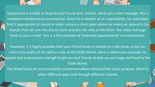 Suppose he is unable to drop by your house and, instead, sends you a text message; this is
mediated interpersonal conversation. Since he is aleader of an organization, his associates
find it appropriate to record in video camera a short spiel where he makes an appeal to his
friends from all over the city to come and join the rally at the EDSA. The video message
lands in your e-mail. This is a fine example of mediated organizational communication.
However, it is highly possible that your friend Sandy is invited to a talk show, so he can
inform the public of his call to a rally at the EDSA Shrine. Here is where you ecounter his
appeal that is persuasive enough to get you and friends to pick up your bags and head to the
EDSA Shrine.
The three levels of communication mentioned above achieved the same purpose, albeit in
rather different ways and through different chanels.
 