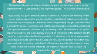 The last one- the opportunity for Sandy to be guest in a talk show –uses a media
organization that is vast, complex, and highly structured. This is where difference lies.
To get Sandy as a guest entailed a series of processes. A production meeting for the
week’s episodes generated a series of actions that allowed network executives to
determine the priority issues of the day. They have probably thought that the call for
a president’s ouster is imminent, and that the coalition representing this call is broad
enough and deserves to be heard by the viewing public. Sandy is contacted by the
network executives, and is adequately oriented on the nature of the program and the
questions that may be asked by the panelists. It is also likely that Sandy was provided
some tips on how to convey his message and how to avoid certain words that may
seem politically incendiary to the Board of Censors or even the advertisers. In a way,
these intitutions that are exteral to the broadcast network have stakes in the
programs that are aired.
 