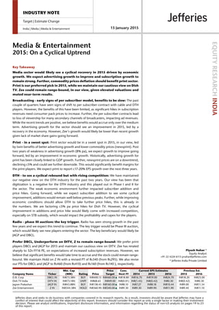 Mkt. Cap Price Cons. Current EPS Estimates Previous Est.
Company Name Ticker (MM) Rating Price Target Next FY 2014 2015 2016 2015 2016
D.B. Corp DBCL IN INR73.3BN BUY INR400.15 INR460.00▲ INR18.80 INR16.70 INR19.00 INR24.70 INR18.20 INR23.00
Dish TV India DITV IN INR73.1BN UNPF INR68.65 INR49.00 INR(0.01) INR(1.45) INR(0.42) INR0.30 INR(0.42) INR0.30
Jagran Prakashan JAGP IN INR43.8BN BUY INR138.45 INR160.00▲ INR8.10 INR7.27 INR8.18 INR10.44 INR9.00 INR11.54
Zee Entertainment Z IN INR344.3BN HOLD INR360.90 INR340.00▲ INR9.30 INR9.30 INR9.90 INR11.90 INR9.40 INR11.10
INDUSTRY NOTE
Target | Estimate Change
India | Media | Media & Entertainment 13 January 2015
Media & Entertainment
2015: On a Cyclical Uptrend
EQUITYRESEARCHINDIA
Piyush Nahar *
Equity Analyst
+91 22 4224 6113 pnahar@jefferies.com
* Jefferies India Private Limited
Key Takeaway
Media sector would likely see a cyclical recovery in 2015 driven by economic
growth. We expect advertising growth to improve and subscription growth to
remain strong. Further, commodity prices deflation should benefit print sector.
Print is our preferred pick in 2015, while we maintain our cautious view on Dish
TV. Zee could remain range-bound, in our view, given elevated valuations and
muted near-term results.
Broadcasting - early signs of per subscriber model, benefits to be slow: The past
couple of quarters have seen signs of shift to per subscriber contract with cable and DTH
players. However, the benefits of this have been limited, as significant hikes in subscription
revenues need consumer pack prices to increase. Further, the per subscriber contracts lead
to loss of viewership for many secondary channels of broadcasters, impacting ad revenues.
While the recent trends are positive, we believe benefits would accrue only over the medium
term. Advertising growth for the sector should see an improvement in 2015, led by a
recovery in the economy. However, Zee's growth would likely be lower than recent growth
given lack of market share gains going forward.
Print - in a sweet spot: Print sector would be in a sweet spot in 2015, in our view, led
by twin benefits of better advertising growth and lower commodity prices (newsprint). Post
two years of weakness in advertising growth (8% pa), we expect growth to improve going
forward, led by an improvement in economic growth. Historically, advertising growth for
print has been closely linked to GDP growth. Further, newsprint prices are on a downtrend,
declining c5% and could see further downside. This would significantly benefit margins for
the print players. We expect print to report c17-20% EPS growth over the next three years.
DTH - to see a cyclical rebound but with rising competition: We have maintained
our negative view on the DTH industry for the past two years. Our view has been that
digitization is a negative for the DTH industry and this played out in Phase I and II for
the sector. The weak economic environment further impacted subscriber addition and
price hikes. Going forward, while we expect subscriber addition to see some cyclical
improvement, additions would remain well below previous peaks. Further, while improving
economic conditions should allow DTH to take further price hikes, this is already in
the numbers. We are factoring c5% pa price hikes for Dish TV. However, the cyclical
improvement in additions and price hike would likely come with increased competition,
especially on STB subsidy, which would impact the profitability and capex for the players.
Radio - phase III auctions the key trigger. Radio has seen strong growth in the past
few years and we expect this trend to continue. The key trigger would be Phase III auction,
which would likely see new players entering the sector. The key beneficiary would likely be
JAGP and DBCL.
Prefer DBCL, Underperform on DITV, Z to remain range-bound: We prefer print
players DBCL and JAGP for 2015 and maintain our cautious view on DITV. Zee has rerated
sharply to 32x FY16 PE, on expectations of increased subscription revenues. However, we
believe that significant benefits would take time to accrue and the stock could remain range-
bound. We maintain Hold on Z IN with a revised PT of Rs340 (from Rs295). We also revise
our PTs for DBCL and JAGP to Rs460 (from Rs410) and Rs160 (from Rs140 ), respectively.
Jefferies does and seeks to do business with companies covered in its research reports. As a result, investors should be aware that Jefferies may have a
conflict of interest that could affect the objectivity of this report. Investors should consider this report as only a single factor in making their investment
decision. Please see analyst certifications, important disclosure information, and information regarding the status of non-US analysts on pages 19 to 23
of this report.
 