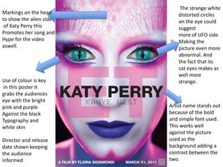  The strange white distorted circles on the eye could suggest more of UFO side. Making the picture even more abnormal. And the fact that its cat eyes makes as well more strange. Markings on the head to show the alien side  of Katy Perry this  Promotes her song and  Hype for the video  aswell. Use of colour is key   in this poster it grabs the audiences  eye with the bright  pink and purple Against the black  Typography and white skin Artist name stands out because of the bold and simple font used. This works well against the picture used as the background adding a contrast between the two. Director and release date shown keeping the audience informed 