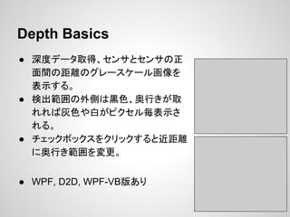 Depth Basics
● 深度データ取得、センサとセンサの正
面間の距離のグレースケール画像を
表示する。
● 検出範囲の外側は黒色、奥行きが取
れれば灰色や白がピクセル毎表示さ
れる。
● チェックボックスをクリックすると近距離
に奥行き範囲を変更。
● WPF, D2D, WPF-VB版あり
 