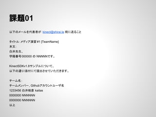 課題01
以下のメールを代表者が kinect@shirai.la 宛に送ること
タイトル：メディア演習 #1 [TeamName]
本文：
白井先生、
学籍番号000000 の NNNNNです。
KinectSDKv1.8サンプルについて、
以下の通り/添付にて提出させていただきます。
チーム名：
チームメンバー, Githubアカウントユーザ名
1233456 白井暁彦 kaitas
0000000 NNNNNN
0000000 NNNNNN
以上
 