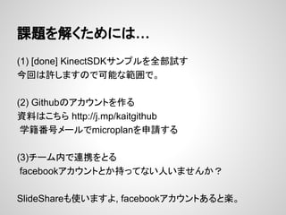 課題を解くためには…
(1) [done] KinectSDKサンプルを全部試す
今回は許しますので可能な範囲で。
(2) Githubのアカウントを作る
資料はこちら http://j.mp/kaitgithub
学籍番号メールでmicroplanを申請する
(3)チーム内で連携をとる
facebookアカウントとか持ってない人いませんか？
SlideShareも使いますよ, facebookアカウントあると楽。
 