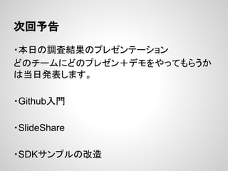 次回予告
・本日の調査結果のプレゼンテーション
どのチームにどのプレゼン＋デモをやってもらうか
は当日発表します。
・Github入門
・SlideShare
・SDKサンプルの改造
 