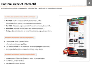 4Media Kit 2017 - wandaloo.com
wandaloo.com
Contenu riche et interactif
wandaloo.com regroupe toutesles infos et outils d’aide à la décision en matière d’automobile
• Marché du neuf : Guided’achat, Tarifs, Comparateur, Fiches techniques, Offres,
Promos, concessionnaires automobiles …
• Marché de l’occasion : Cote de l’occasion (argus), Annonces, Comparateur …
• Auto News : Actualité, Photos, Vidéos, Avis des automobilistes …
• Pratique : Conseils d’achat et de vente, Glossaireauto, Comparateur …
Un contenuriche et qualifié
• Contenu riche et mis à jour en continu
• Informations précises et qualifiées
• Services exclusifs, totalement gratuits et à forte valeur ajoutée
• Une présenceen 1ère page sur les moteurs de recherche(Google en particulier)
le contenude wandaloo.com en bref
• +6K versions de voitures neuves en venteau Maroc sont référencées
• +19K news, photos et vidéos de l’automobile
• +20K annonces de l’occasion
le contenude wandaloo.com en chiffres
 