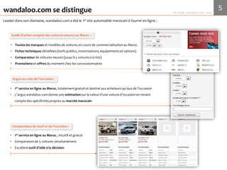 5Media Kit 2017 - wandaloo.com
wandaloo.com
wandaloo.com se distingue
wandaloo.com est le 1er site Internet marocain à fournir en ligne :
• Toutes les marques et modèles de voituresen cours de commercialisation au Maroc
• Fiches techniques détaillées (tarifs publics,motorisations,équipements et options)
• Comparateurde voitures neuves(jusqu’à 5 voitures à la fois)
• Promotions et offres du moment chez les concessionnaires
Guide d’achat complet des voitures neuves au Maroc
• 1er service en ligne au Maroc,totalementgratuitet destiné aux acheteurs du neufou de l’occasion
• La cote de l’occasion wandaloo.comdonne une estimation sur la valeur d’une voiture d’occasion en
tenant compte des spécificités propres au marchémarocain
Cote de l’occasion
• 1er service en ligne au Maroc ,intuitifet gratuit
• Comparaison de 5 voitures simultanément
• Ce comparateur est noté comme un excellent outil d’aide à la décision
Comparateur du neuf et de l’occasion
 