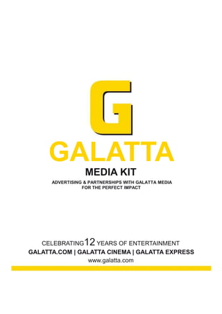 GALATTA
                  MEDIA KIT
      ADVERTISING & PARTNERSHIPS WITH GALATTA MEDIA
                 FOR THE PERFECT IMPACT




   CELEBRATING    12
                   YEARS OF ENTERTAINMENT
GALATTA.COM | GALATTA CINEMA | GALATTA EXPRESS
                www.galatta.com
 