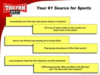 Consistently one of the top rated sports stations in America! Local programs featuring Chris Spielman and Kirk Herbstreit Play-by-play broadcasts of Ohio State sports! ESPN programming “Mike and Mike in the Morning”  and “The Herd with Colin Cowherd” The only all sports station in the number one sports town in the nation! Now on the FM dial and reaching all of central Ohio! Your #1 Source for Sports 