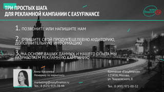 1. ПОЗВОНИТЕ ИЛИ НАПИШИТЕ НАМ
2. ОПИШИТЕ СВОЙ ПРОДУКТ, ЦЕЛЕВУЮ АУДИТОРИЮ,
ДОПОЛНИТЕЛЬНУЮ ИНФОРМАЦИЮ
3. НА ОСНОВЕ ВАШИХ ДАННЫХ И НАШЕГО ОПЫТА МЫ
РАЗРАБОТАЕМ РЕКЛАМНУЮ КАМПАНИЮ
Компания «Easyfinance»
123458, Москва,
ул. Твардовского, 8
Тел.: 8 (495) 971-00-52
Анна Киселева
Менеджер по маркетингу
marketing@easyfinance.ru
Тел.: 8 (925) 919-78-44
ТРИ ПРОСТЫХ ШАГА
ДЛЯ РЕКЛАМНОЙ КАМПАНИИ C EASYFINANCE
 