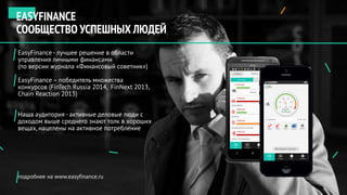 EasyFinance - лучшее решение в области
управления личными финансами
(по версии журнала «Финансовый советник»)
EasyFinance – победитель множества
конкурсов (FinTech Russia 2014, FinNext 2013,
Chain Reaction 2013)
Наша аудитория - активные деловые люди с
доходом выше среднего знают толк в хороших
вещах, нацелены на активное потребление
подробнее на www.easyfinance.ru
EASYFINANCE
СООБЩЕСТВО УСПЕШНЫХ ЛЮДЕЙ
 