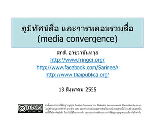 ื่
ภูมทศน์สอ และการหลอมรวมสอ
   ิ ั                   ื่
     (media convergence)
            สฤณี อาชวานันทกุล
         http://www.fringer.org/
   http://www.facebook.com/SarineeA
       http://www.thaipublica.org/

                        ิ
                    18 สงหาคม 2555

      งานนี้เผยแพร่ภายใต้สญญาอนุญาต Creative Commons แบบ Attribution Non-commercial Share Alike (by-nc-sa)
                            ั
      โดยผูสร้างอนุญาตให้ทาซา แจกจ่าย แสดง และสร้างงานดัดแปลงจากส่วนใดส่วนหนึ่งของงานนี้ได้โดยเสรี แต่เฉพาะใน
           ้                  ้
       กรณีทให้เครดิตผูสร้าง ไม่นาไปใช้ในทางการค้า และเผยแพร่งานดัดแปลงภายใต้สญญาอนุญาตแบบเดียวกันนี้เท่านัน
             ่ี        ้                                                      ั                             ้
 