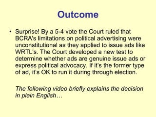 Outcome Surprise! By a 5-4 vote the Court ruled that BCRA's limitations on political advertising were unconstitutional as they applied to issue ads like WRTL's. The Court developed a new test to determine whether ads are genuine issue ads or express political advocacy. If it’s the former type of ad, it’s OK to run it during through election.  The following video briefly explains the decision in plain English… 