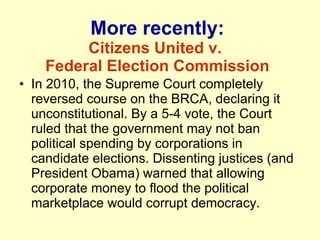 More recently: Citizens United v.  Federal Election Commission In 2010, the Supreme Court completely reversed course on the BRCA, declaring it unconstitutional. By a 5-4 vote, the Court ruled that the government may not ban political spending by corporations in candidate elections. Dissenting justices (and President Obama) warned that allowing corporate money to flood the political marketplace would corrupt democracy. 