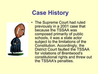 The Supreme Court had ruled previously in a 2001 case that because the TSSAA was composed primarily of public schools, it was a state actor subject to the limitations of the Constitution. Accordingly, the District Court faulted the TSSAA for violations of Brentwood's constitutional rights and threw out the TSSAA's penalties. Case History 