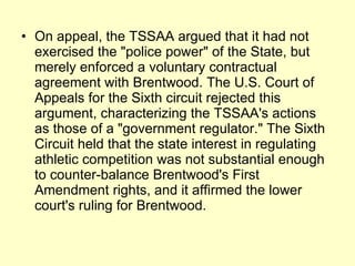 On appeal, the TSSAA argued that it had not exercised the "police power" of the State, but merely enforced a voluntary contractual agreement with Brentwood. The U.S. Court of Appeals for the Sixth circuit rejected this argument, characterizing the TSSAA's actions as those of a "government regulator." The Sixth Circuit held that the state interest in regulating athletic competition was not substantial enough to counter-balance Brentwood's First Amendment rights, and it affirmed the lower court's ruling for Brentwood. 