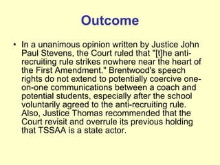 Outcome In a unanimous opinion written by Justice John Paul Stevens, the Court ruled that "[t]he anti-recruiting rule strikes nowhere near the heart of the First Amendment." Brentwood's speech rights do not extend to potentially coercive one-on-one communications between a coach and potential students, especially after the school voluntarily agreed to the anti-recruiting rule. Also, Justice Thomas recommended that the Court revisit and overrule its previous holding that TSSAA is a state actor. 