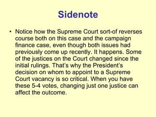 Sidenote Notice how the Supreme Court sort-of reverses course both on this case and the campaign finance case, even though both issues had previously come up recently. It happens. Some of the justices on the Court changed since the initial rulings. That’s why the President’s decision on whom to appoint to a Supreme Court vacancy is so critical. When you have these 5-4 votes, changing just one justice can affect the outcome. 