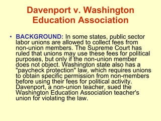 Davenport v. Washington Education Association BACKGROUND:  In some states, public sector labor unions are allowed to collect fees from non-union members. The Supreme Court has ruled that unions may use these fees for political purposes, but only if the non-union member does not object. Washington state also has a "paycheck protection" law, which requires unions to obtain specific permission from non-members before using their fees for political activity. Davenport, a non-union teacher, sued the Washington Education Association teacher's union for violating the law. 