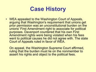 Case History WEA appealed to the Washington Court of Appeals, arguing that Washington's requirement that unions get prior permission was an unconstitutional burden on the unions' First Amendment right to associate for political purposes. Davenport countered that his own First Amendment rights were being violated when his fees went to political causes he did not agree with. The state Court of Appeals ruled in favor of WEA. On appeal, the Washington Supreme Court affirmed, ruling that the burden must lie on the nonmember to assert his rights and object to the political fees.  